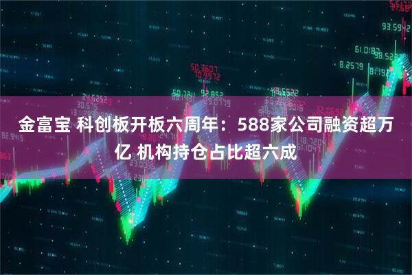 金富宝 科创板开板六周年：588家公司融资超万亿 机构持仓占比超六成