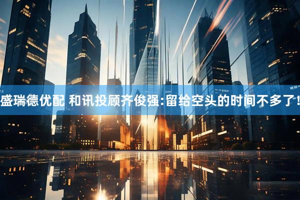 盛瑞德优配 和讯投顾齐俊强:留给空头的时间不多了！