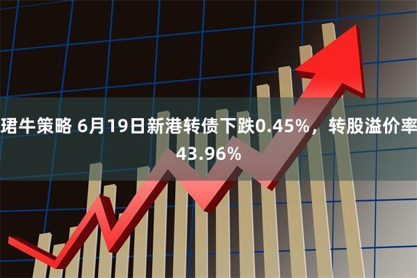 珺牛策略 6月19日新港转债下跌0.45%，转股溢价率43.96%