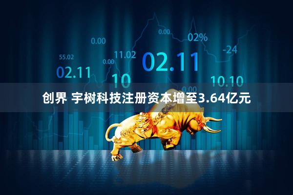 创界 宇树科技注册资本增至3.64亿元