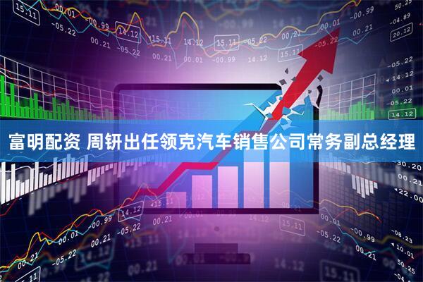 富明配资 周钘出任领克汽车销售公司常务副总经理