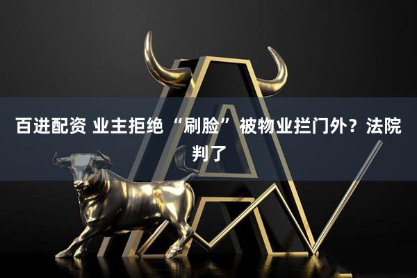 百进配资 业主拒绝 “刷脸” 被物业拦门外？法院判了
