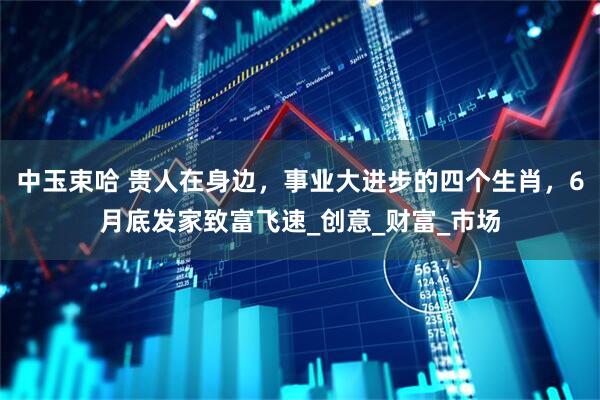 中玉束哈 贵人在身边，事业大进步的四个生肖，6月底发家致富飞速_创意_财富_市场