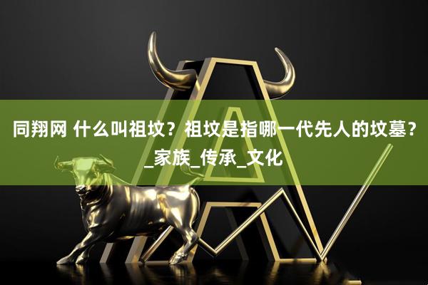 同翔网 什么叫祖坟？祖坟是指哪一代先人的坟墓？_家族_传承_文化