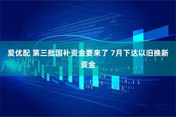 爱优配 第三批国补资金要来了 7月下达以旧换新资金