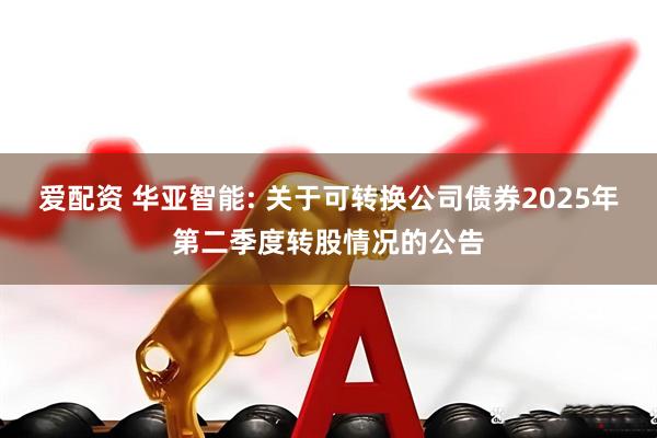 爱配资 华亚智能: 关于可转换公司债券2025年第二季度转股情况的公告