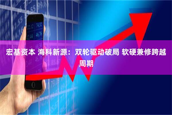 宏基资本 海科新源：双轮驱动破局 软硬兼修跨越周期
