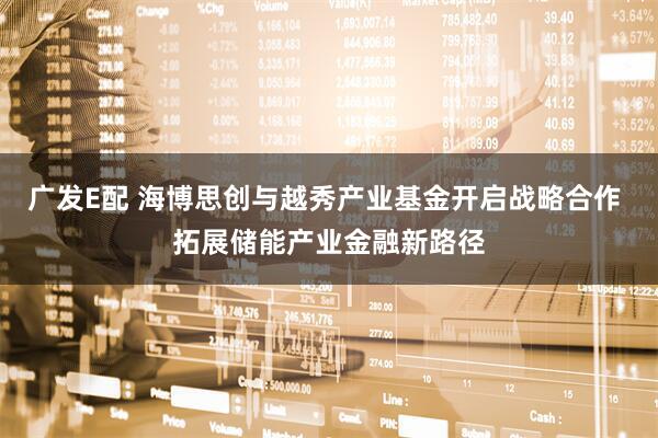 广发E配 海博思创与越秀产业基金开启战略合作 拓展储能产业金融新路径