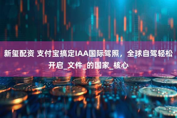 新玺配资 支付宝搞定IAA国际驾照，全球自驾轻松开启_文件_的国家_核心