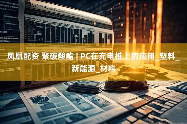 凤凰配资 聚碳酸酯 | PC在充电桩上的应用_塑料_新能源_材料