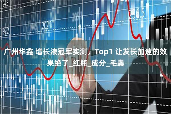 广州华鑫 增长液冠军实测，Top1 让发长加速的效果绝了_红瓶_成分_毛囊