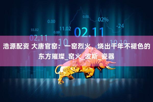 浩源配资 大唐官窑：一窑烈火，烧出千年不褪色的东方璀璨_窑火_波斯_瓷器