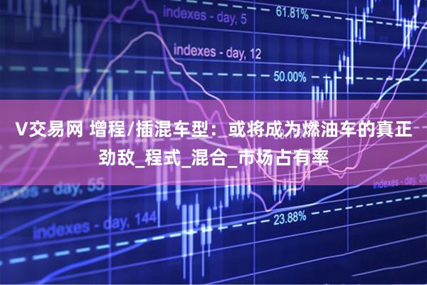 V交易网 增程/插混车型：或将成为燃油车的真正劲敌_程式_混合_市场占有率