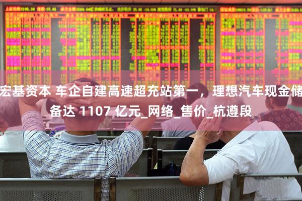 宏基资本 车企自建高速超充站第一，理想汽车现金储备达 1107 亿元_网络_售价_杭遵段