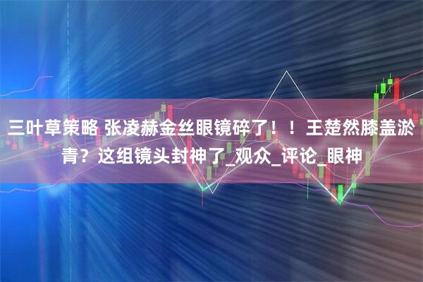 三叶草策略 张凌赫金丝眼镜碎了！！王楚然膝盖淤青？这组镜头封神了_观众_评论_眼神