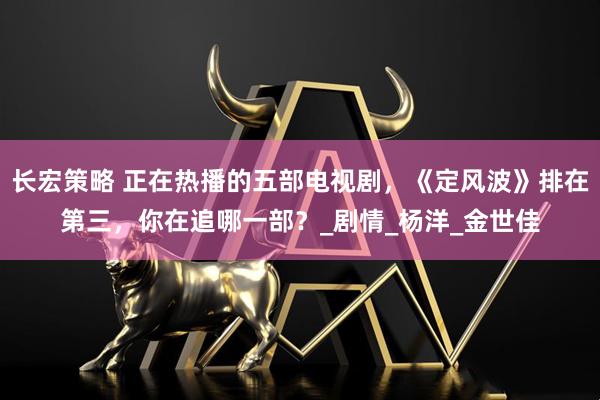 长宏策略 正在热播的五部电视剧，《定风波》排在第三，你在追哪一部？_剧情_杨洋_金世佳