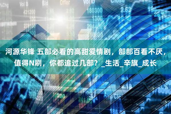 河源华锋 五部必看的高甜爱情剧，部部百看不厌，值得N刷，你都追过几部？_生活_辛旗_成长
