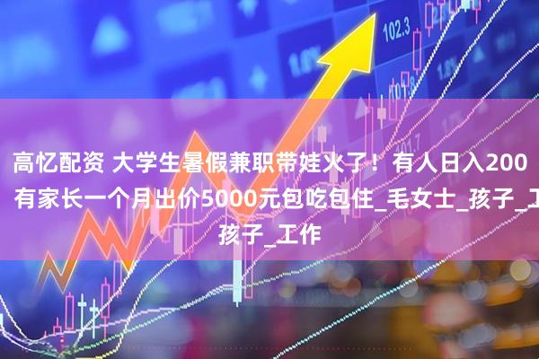 高忆配资 大学生暑假兼职带娃火了！有人日入200元，有家长一个月出价5000元包吃包住_毛女士_孩子_工作