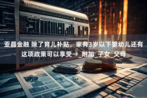 亚晶金融 除了育儿补贴，家有3岁以下婴幼儿还有这项政策可以享受→_附加_子女_父母