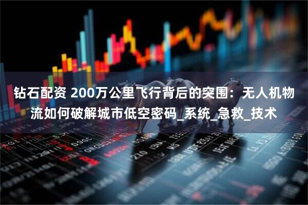 钻石配资 200万公里飞行背后的突围：无人机物流如何破解城市低空密码_系统_急救_技术