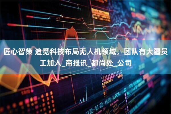 匠心智策 追觅科技布局无人机领域，团队有大疆员工加入_商报讯_都尚处_公司