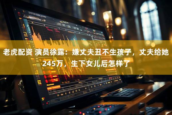 老虎配资 演员徐露：嫌丈夫丑不生孩子，丈夫给她245万，生下女儿后怎样了