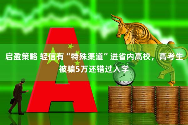 启盈策略 轻信有“特殊渠道”进省内高校，高考生被骗5万还错过入学