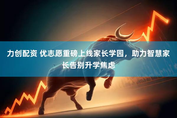 力创配资 优志愿重磅上线家长学园，助力智慧家长告别升学焦虑