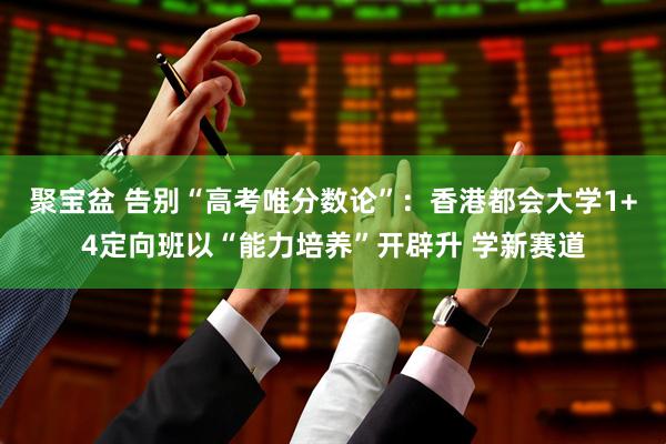 聚宝盆 告别“高考唯分数论”：香港都会大学1+4定向班以“能力培养”开辟升 学新赛道