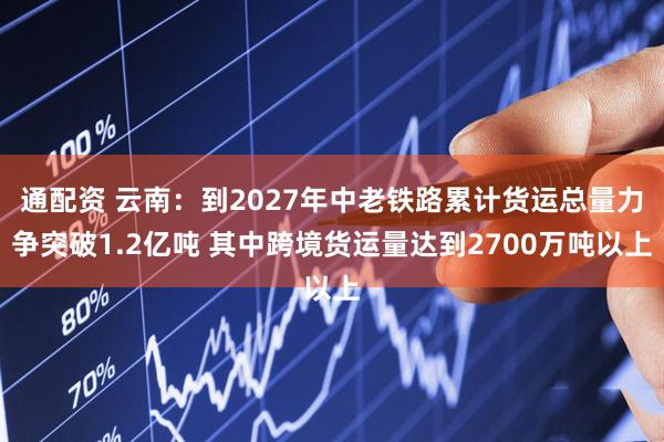 通配资 云南：到2027年中老铁路累计货运总量力争突破1.2亿吨 其中跨境货运量达到2700万吨以上