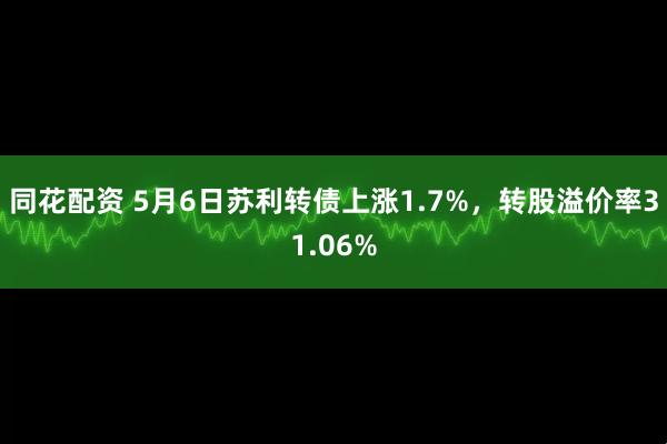 同花配资 5月6日苏利转债上涨1.7%，转股溢价率31.06%