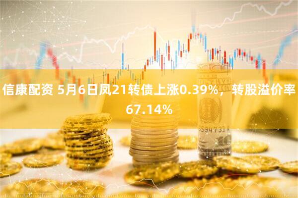 信康配资 5月6日凤21转债上涨0.39%，转股溢价率67.14%