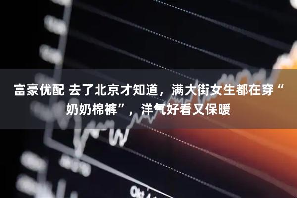 富豪优配 去了北京才知道，满大街女生都在穿“奶奶棉裤”，洋气好看又保暖