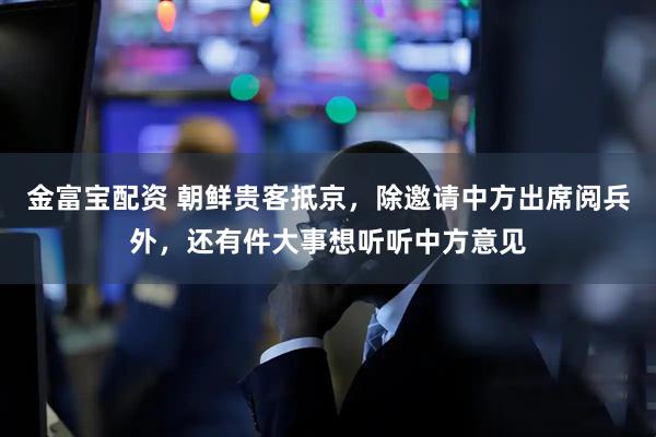 金富宝配资 朝鲜贵客抵京，除邀请中方出席阅兵外，还有件大事想听听中方意见