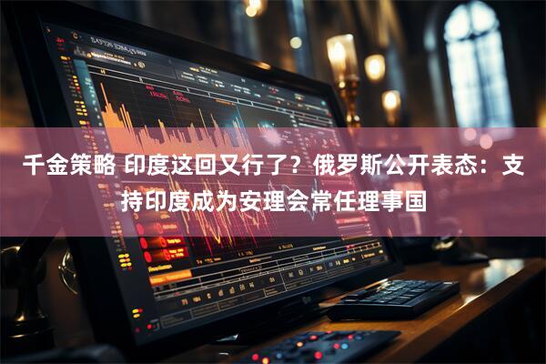 千金策略 印度这回又行了？俄罗斯公开表态：支持印度成为安理会常任理事国