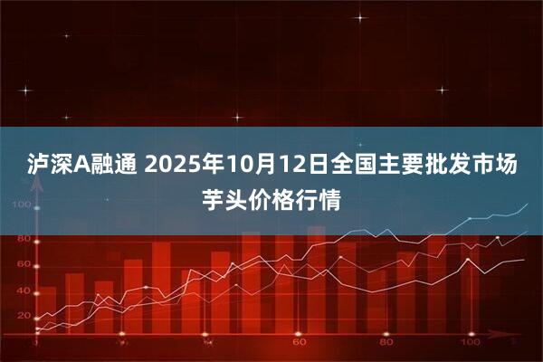 泸深A融通 2025年10月12日全国主要批发市场芋头价格行情