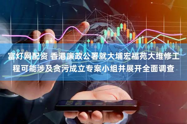 富灯网配资 香港廉政公署就大埔宏福苑大维修工程可能涉及贪污成立专案小组并展开全面调查