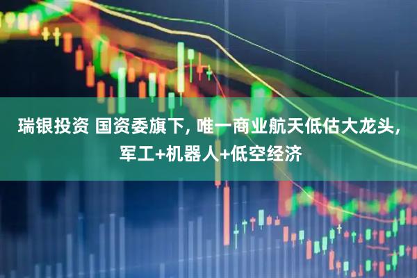 瑞银投资 国资委旗下, 唯一商业航天低估大龙头, 军工+机器人+低空经济