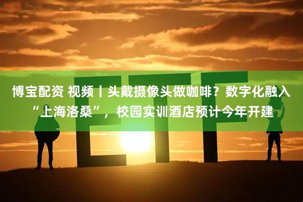 博宝配资 视频丨头戴摄像头做咖啡？数字化融入“上海洛桑”，校园实训酒店预计今年开建