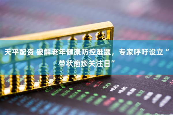 天平配资 破解老年健康防控难题，专家呼吁设立“带状疱疹关注日”