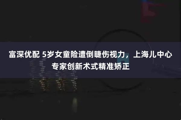 富深优配 5岁女童险遭倒睫伤视力，上海儿中心专家创新术式精准矫正